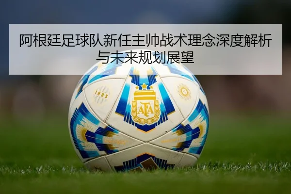 阿根廷足球队新任主帅战术理念深度解析与未来规划展望